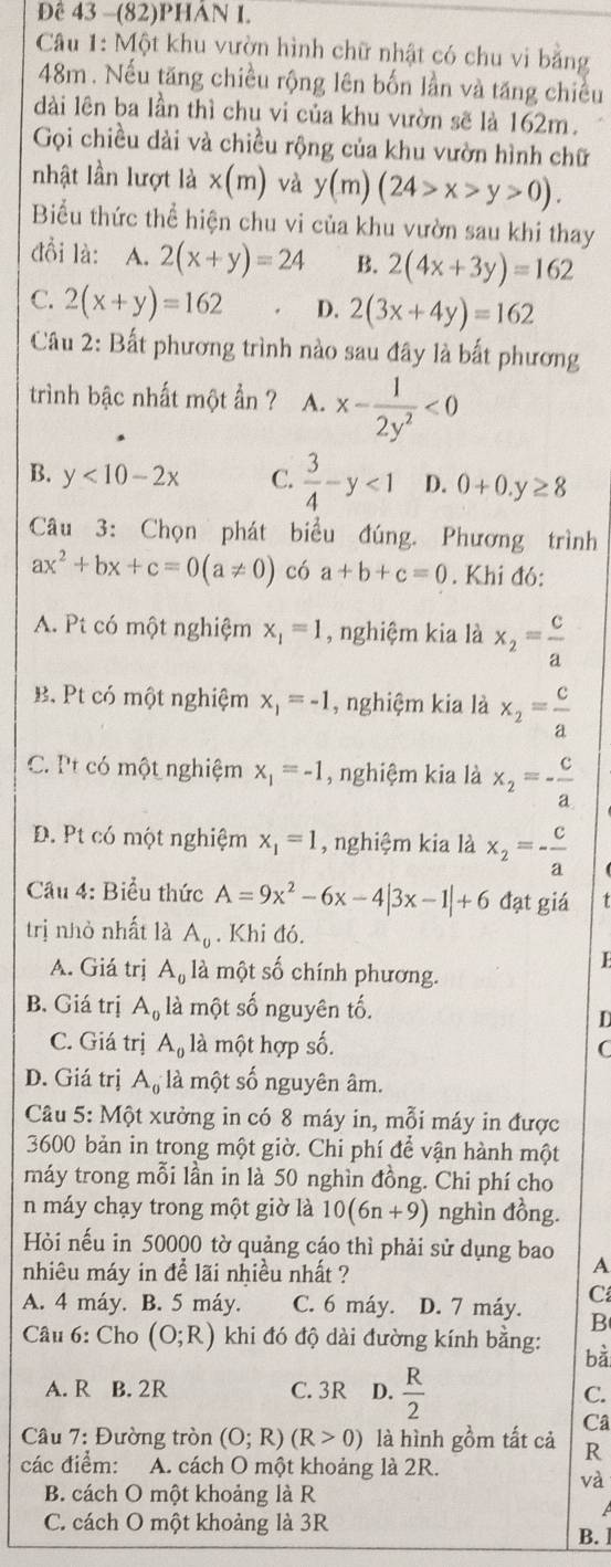 Đề 43 -(82)PHAN I.
Câu 1: Một khu vườn hình chữ nhật có chu vi bằng
48m. Nếu tăng chiều rộng lên bốn lần và tăng chiều
dài lên ba lần thì chu vi của khu vườn sẽ là 162m.
Gọi chiều dài và chiều rộng của khu vườn hình chữ
nhật lần lượt là * (m) và y(m)(24>x>y>0).
Biểu thức thể hiện chu vi của khu vườn sau khi thay
đồi là: A. 2(x+y)=24 B. 2(4x+3y)=162
C. 2(x+y)=162 D. 2(3x+4y)=162
Câu 2: Bất phương trình nào sau đây là bắt phương
trình bậc nhất một ần ? A. x- 1/2y^2 <0</tex>
B. y<10-2x</tex> C.  3/4 -y<1</tex> D. 0+0.y≥ 8
Câu 3: Chọn phát biểu đúng. Phương trình
ax^2+bx+c=0(a!= 0) có a+b+c=0. Khi đó:
A. Pt có một nghiệm x_1=1 , nghiệm kia là x_2= c/a 
B. Pt có một nghiệm x_1=-1 , nghiệm kia là x_2= c/a 
C. Pt có một nghiệm x_1=-1 , nghiệm kia là x_2=- c/a 
D. Pt có một nghiệm x_1=1 , nghiệm kia là x_2=- c/a 
Cầu 4: Biểu thức A=9x^2-6x-4|3x-1|+6 đạt giá
trị nhỏ nhất là A_0. Khi đó.
A. Giá trị A_0 là một số chính phương.
B. Giá trị A_0 , là một số nguyên tố.
D
C. Giá trị A_0 là một hợp số. C
D. Giá trị A_0 là một số nguyên âm.
Câu 5: Một xưởng in có 8 máy in, mỗi máy in được
3600 bản in trong một giờ. Chi phí để vận hành một
máy trong mỗi lần in là 50 nghìn đồng. Chi phí cho
n máy chạy trong một giờ là 10(6n+9) nghìn đồng.
Hỏi nếu in 50000 tờ quảng cáo thì phải sử dụng bao A
nhiêu máy in để lãi nhiều nhất ?
A. 4 máy. B. 5 máy. C. 6 máy. D. 7 máy. C
B
Câu 6: Cho (O;R) khi đó độ dài đường kính bằng: bà
A. R B. 2R C. 3R D.  R/2  C.
Câ
Câu 7: Đường tròn (O;R)(R>0) là hình gồm tất cả R
các điểm: A. cách O một khoảng là 2R.
và
B. cách O một khoảng là R
A
C. cách O một khoảng là 3R B.