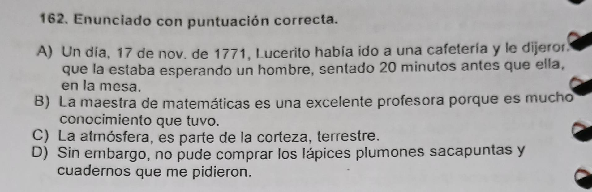 Enunciado con puntuación correcta.
A) Un día, 17 de nov. de 1771, Lucerito había ido a una cafetería y le dijeror.
que la estaba esperando un hombre, sentado 20 minutos antes que ella,
en la mesa.
B) La maestra de matemáticas es una excelente profesora porque es mucho
conocimiento que tuvo.
C) La atmósfera, es parte de la corteza, terrestre.
D) Sin embargo, no pude comprar los lápices plumones sacapuntas y
cuadernos que me pidieron.