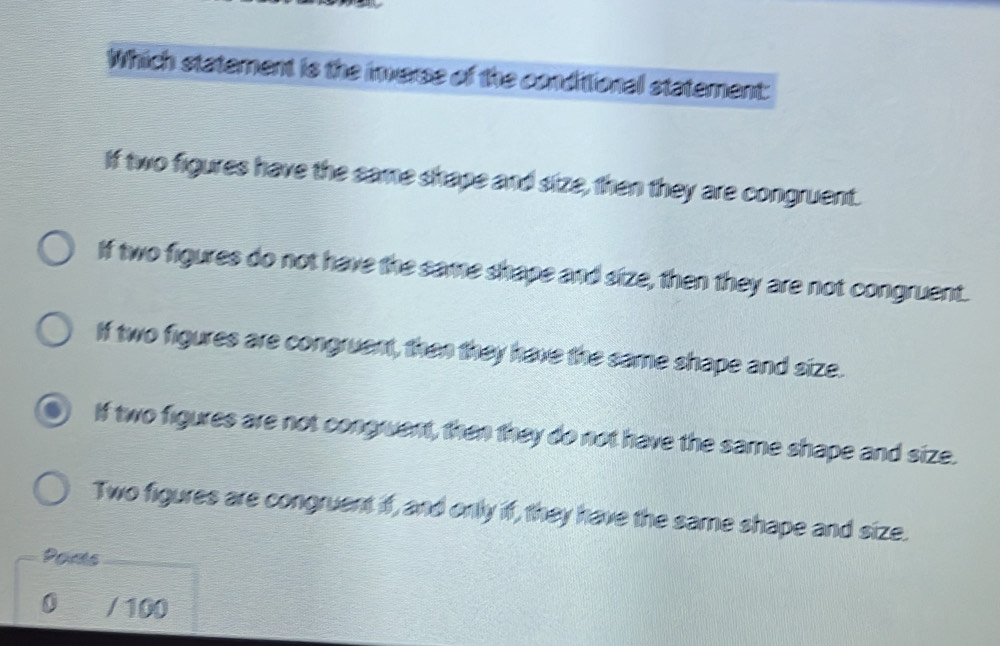 Which statement is the inverse of the condittional statement:
If two figures have the same shape and size, then they are congruent.
If two figures do not have the same shape and size, then they are not congruent.
If two figures are congruent, then they have the same shape and size.
If two figures are not congruent, then they do not have the same shape and size.
Two figures are congruent if, and only if, they have the same shape and size.
Ports
0 / 100