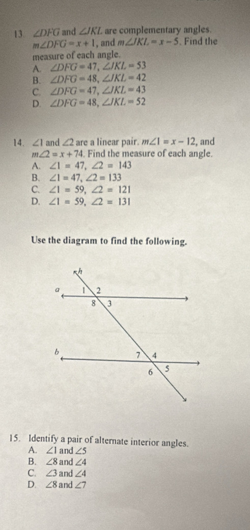 ∠ DFG and ∠ JKL are complementary angles
m∠ DFG=x+1 , and m∠ JKL=x-5. Find the
measure of each angle.
A. ∠ DFG=47, ∠ JKL=53
B. ∠ DFG=48, ∠ JKL=42
C. ∠ DFG=47, ∠ JKL=43
D. ∠ DFG=48, ∠ JKL=52
14. ∠ 1 and ∠ 2 are a linear pair. m∠ 1=x-12 , and
m∠ 2=x+74. Find the measure of each angle.
A. ∠ 1=47, ∠ 2=143
B. ∠ 1=47, ∠ 2=133
C. ∠ 1=59, ∠ 2=121
D. ∠ 1=59, ∠ 2=131
Use the diagram to find the following.
15. Identify a pair of alternate interior angles.
A. ∠ 1 and ∠ 5
B. ∠ 8 and ∠ 4
C. ∠ 3 and ∠ 4
D. ∠ 8 and ∠ 7