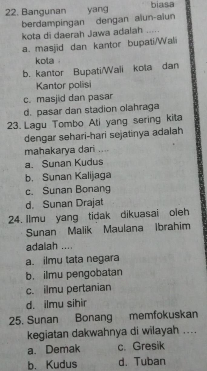 Bangunan yang
biasa
berdampingan dengan alun-alun
kota di daerah Jawa adalah .....
a. masjid dan kantor bupati/Wali
kota .
b. kantor Bupati/Wali kota dan
Kantor polisi
c. masjid dan pasar
d. pasar dan stadion olahraga
23. Lagu Tombo Ati yang sering kita
dengar sehari-hari sejatinya adalah
mahakarya dari ....
a. Sunan Kudus
b. Sunan Kalijaga
c. Sunan Bonang
d. Sunan Drajat
24. Ilmu yang tidak dikuasai oleh
Sunan Malik Maulana Ibrahim
adalah ....
a. ilmu tata negara
b. ilmu pengobatan
c. ilmu pertanian
d. ilmu sihir
25. Sunan Bonang memfokuskan
kegiatan dakwahnya di wilayah ....
a. Demak c. Gresik
b. Kudus d. Tuban