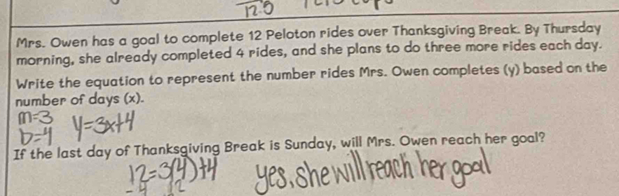 Mrs. Owen has a goal to complete 12 Peloton rides over Thanksgiving Break. By Thursday 
morning, she already completed 4 rides, and she plans to do three more rides each day. 
Write the equation to represent the number rides Mrs. Owen completes (y) based on the 
number of days (x). 
If the last day of Thanksgiving Break is Sunday, will Mrs. Owen reach her goal?