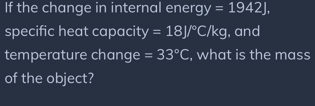 If the change in internal energ y=1942J, 
specific heat capacity =18J/^circ C/kg , and 
temperature change =33°C , what is the mass 
of the object?