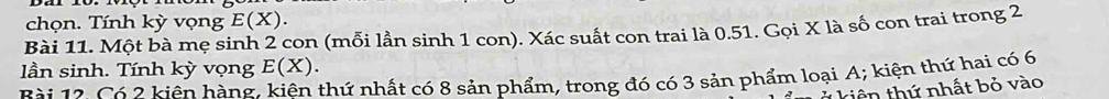 chọn. Tính kỳ vọng E(X). 
Bài 11. Một bà mẹ sinh 2 con (mỗi lần sinh 1 con). Xác suất con trai là 0.51. Gọi X là số con trai trong 2
lần sinh. Tính kỳ vọng E(X). 
B ài 12. Có 2 kiên hàng, kiên thứ nhất có 8 sản phẩm, trong đó có 3 sản phẩm loại A; kiện thứ hai có 6
kiên thứ nhất bỏ vào