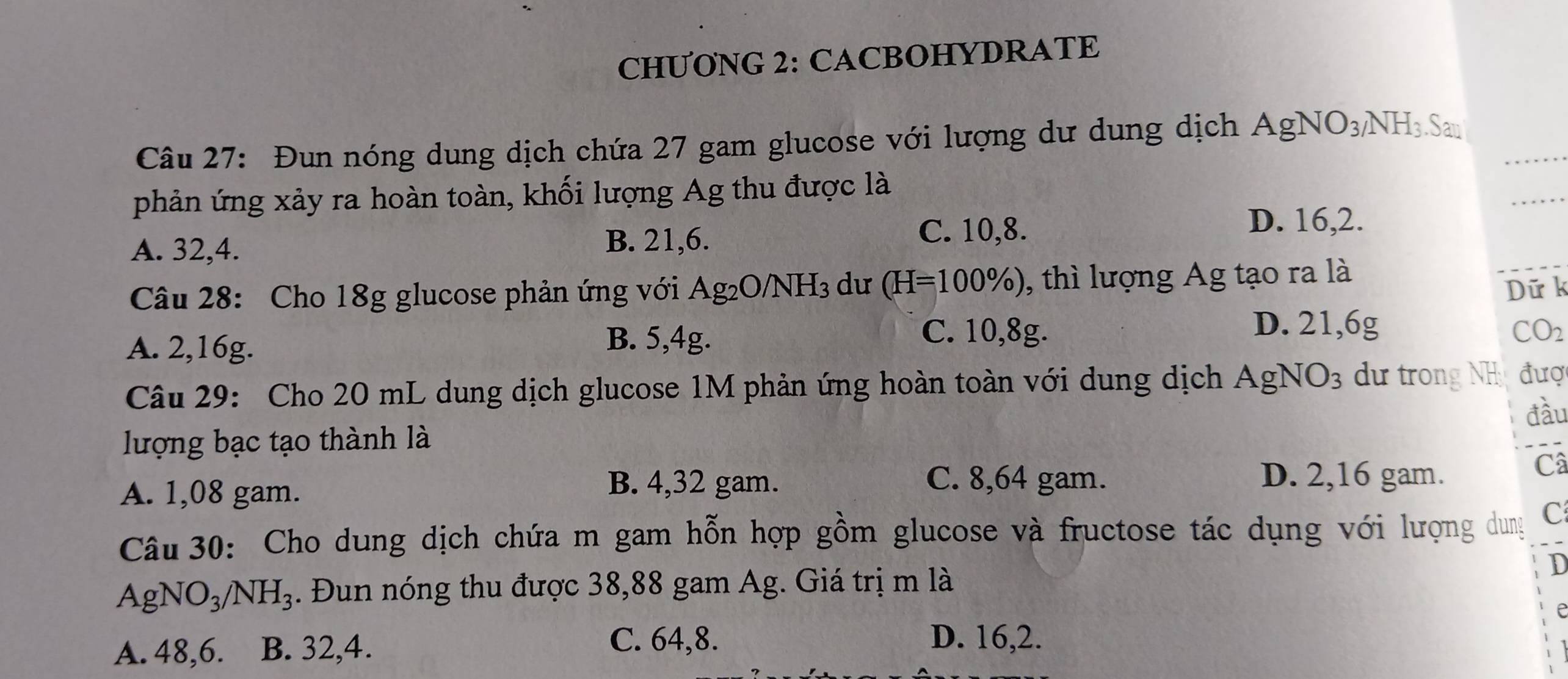 CHƯONG 2: CACBOHYDRATE
Câu 27: Đun nóng dung dịch chứa 27 gam glucose với lượng dư dung dịch AgNO_3/NH_3.San 
phản ứng xảy ra hoàn toàn, khối lượng Ag thu được là
A. 32, 4. B. 21, 6.
C. 10, 8. D. 16, 2.
Câu 28: Cho 18g glucose phản ứng với Ag_2O/NH_3 du (H=100% ) , thì lượng Ag tạo ra là
Dữ k
D. 21, 6g
A. 2, 16g.
B. 5, 4g. C. 10, 8g. CO_2
Câu 29: Cho 20 mL dung dịch glucose 1M phản ứng hoàn toàn với dung dịch AgNO_3 dư trong NH a đượ
đầu
lượng bạc tạo thành là
A. 1,08 gam.
B. 4,32 gam. C. 8,64 gam. D. 2,16 gam.
Câ
Câu 30: Cho dung dịch chứa m gam hỗn hợp gồm glucose và fructose tác dụng với lượng dung C
AgNO_3/NH_3. Đun nóng thu được 38,88 gam Ag. Giá trị m là
D
e
A. 48, 6. B. 32, 4.
C. 64, 8. D. 16, 2.