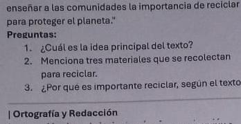 enseñar a las comunidades la importancia de reciclar 
para proteger el planeta." 
Preguntas: 
1. ¿Cuál es la idea principal del texto? 
2. Menciona tres materiales que se recolectan 
para reciclar. 
3. ¿Por qué es importante reciclar, según el texto 
| Ortografía y Redacción