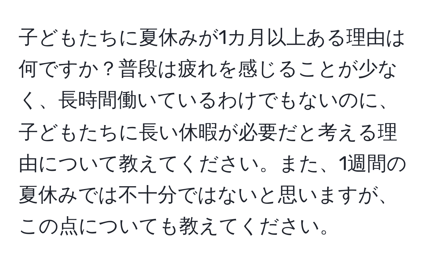 子どもたちに夏休みが1カ月以上ある理由は何ですか？普段は疲れを感じることが少なく、長時間働いているわけでもないのに、子どもたちに長い休暇が必要だと考える理由について教えてください。また、1週間の夏休みでは不十分ではないと思いますが、この点についても教えてください。