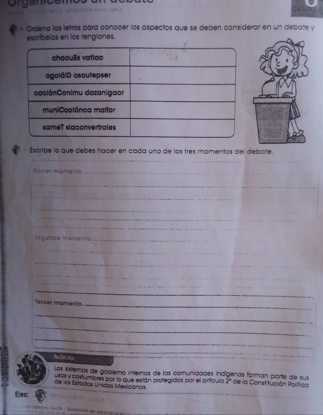 Crgancemo 
Ordena las letras para conocer los aspectos que se deben considerar en un debate y 
escríbelos en los rengiones. 
Escribe lo que debes hacer en cada uno de los tres momentos del debate. 
__ 
_ 
Primer momento_ 
_ 
_ 
_ 
_ 
_ 
Segundo mamento._ 
_ 
_ 
_ 
_ 
_ 
__ 
_ 
_ 
_ 
Tercer momento._ 
_ 
_ 
_ 
Inclusion 
_ 
Los sistemas de gobierno internos de las comunidades indígenas forman parte de sus 
usos y costumbres por lo que están protegidos por el artículo 2° de la Constitución Política 
de los Estados Unidos Mexicanos. 
Ejes: 
ros sabères 36-38 : Desarrallo de oprendizares