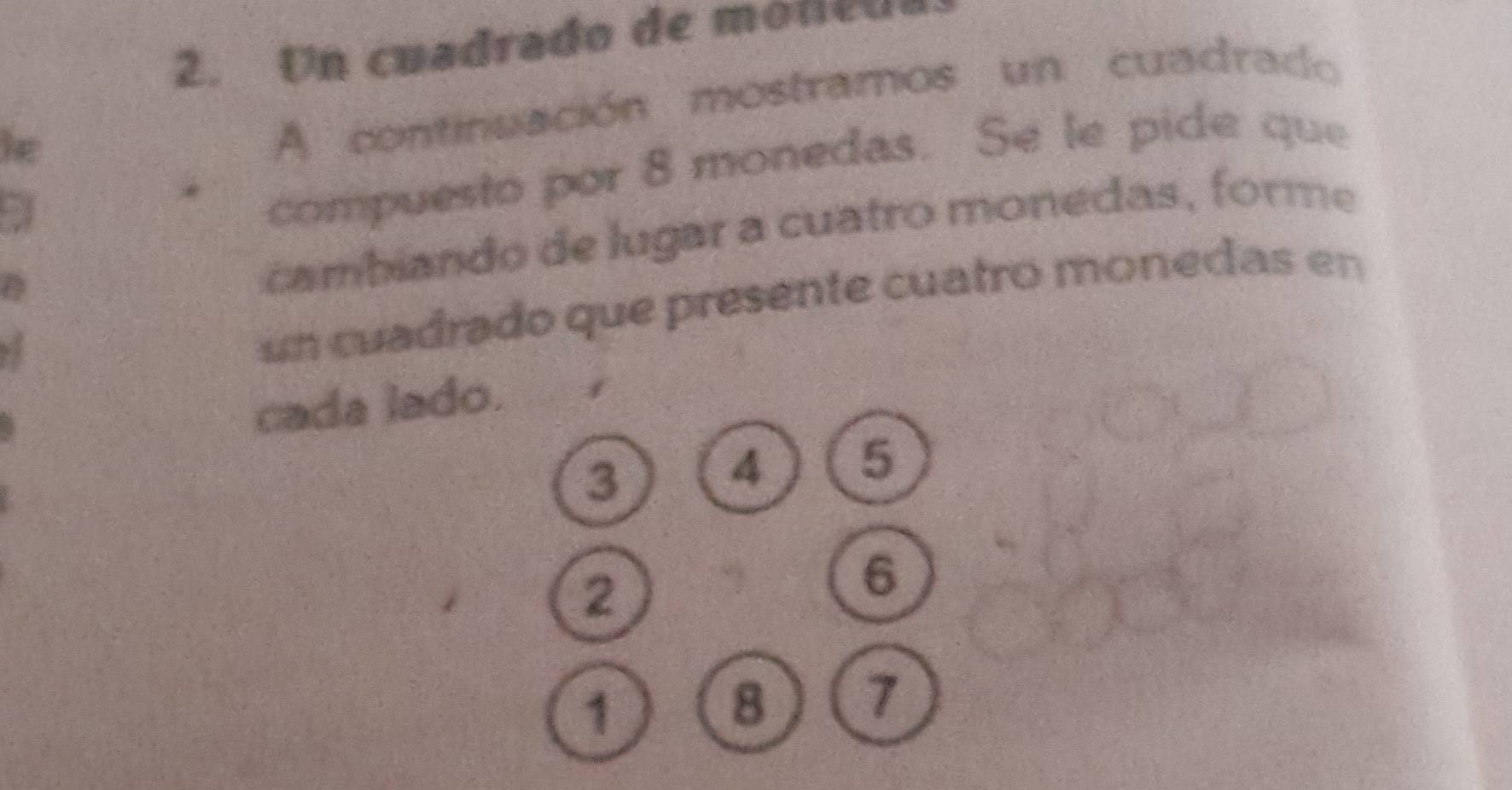 Un cuadrado de mode d 
le 
A continuación mostramos un cuadrado 
2 
compuesto por 8 monedas. Se le pide que 
cambiando de lugar a cuatro monedas, forme 
un cuadrado que presente cuatro monedas en 
cada lado.
3
4 5
2
6
1
8 7