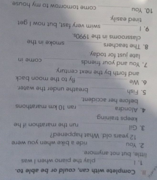 Complete with can, could or be able to. 
1. I _play the piano when I was 
little, but not anymore. 
2. You _ride a bike when you were
12 years old. What happened? 
3. Gil_ run the marathon if he 
keeps training. 
4. Alondra _ran 10 km marathons 
before her accident. 
5. Fish _breathe under the water. 
6. We _fly to the moon back 
and forth by the next century. 
7. You and your friends _come in 
late just for today. 
8. The teachers _smoke in the 
classrooms in the 1990s. 
9. 1_ swim very fast, but now I get 
tired easily. 
10. You _come tomorrow to my house.