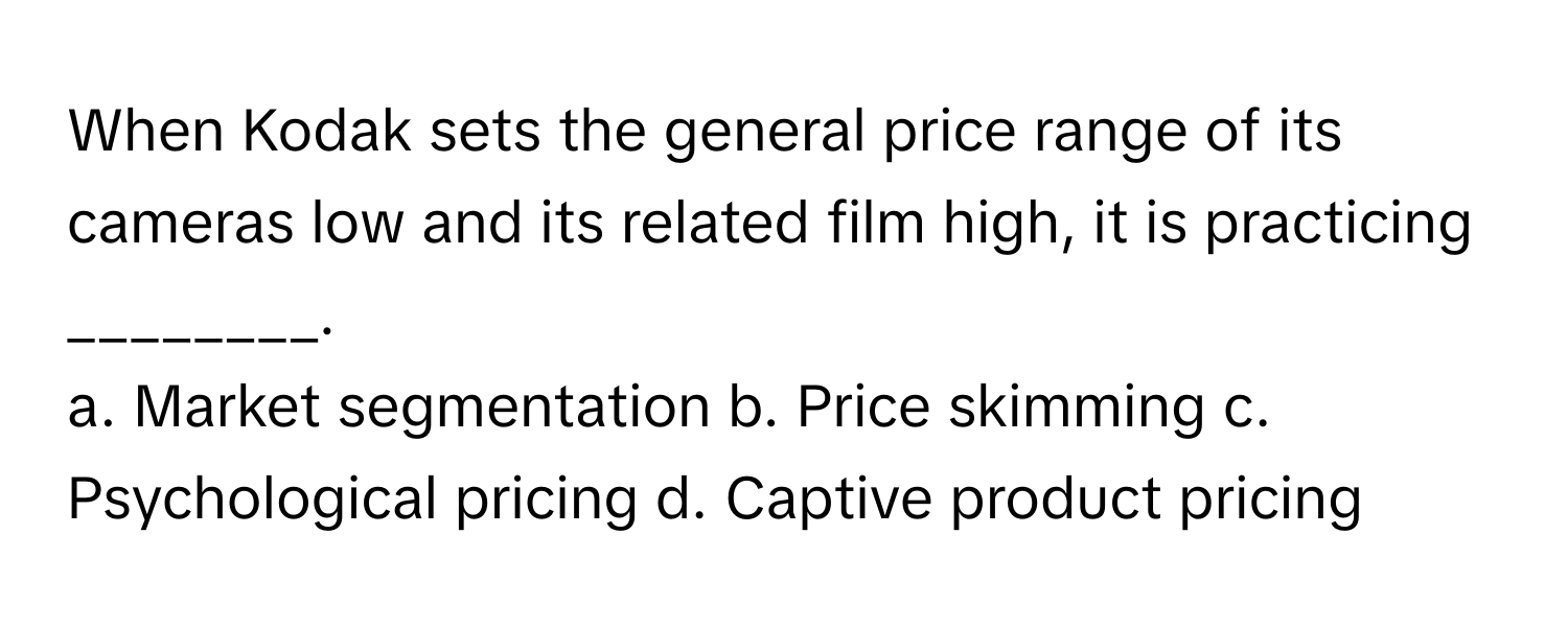 When Kodak sets the general price range of its cameras low and its related film high, it is practicing ________.

a. Market segmentation b. Price skimming c. Psychological pricing d. Captive product pricing