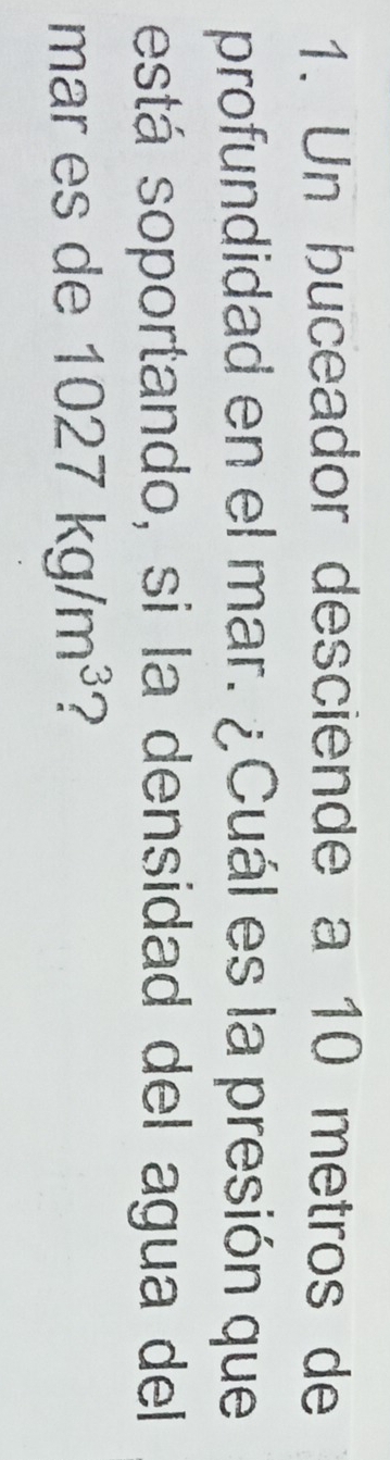 Un buceador desciende a 10 metros de 
profundidad en el mar. ¿Cuál es la presión que 
está soportando, si la densidad del agua del 
mar es de 1027kg/m^3 ?