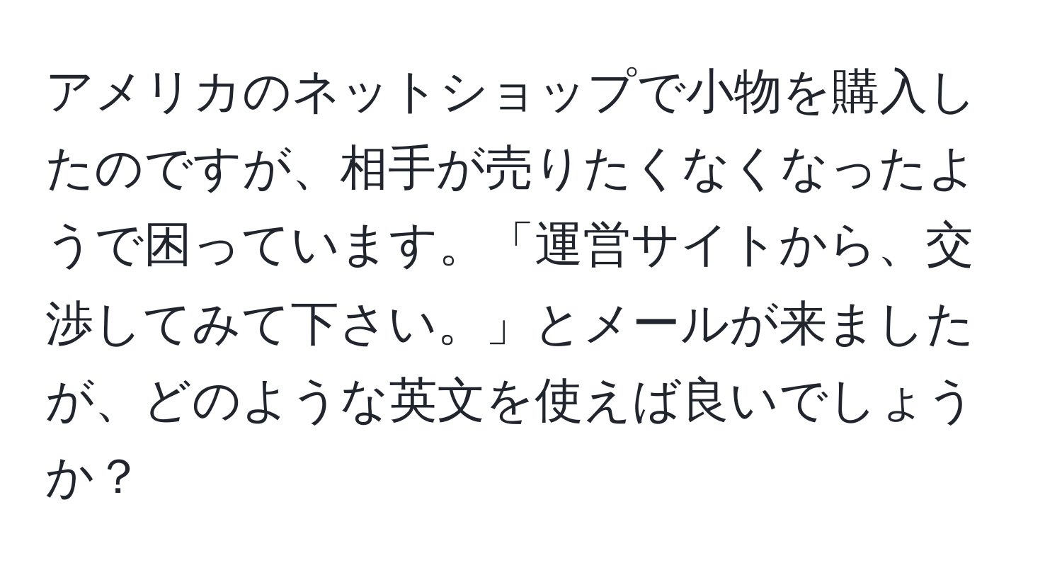 アメリカのネットショップで小物を購入したのですが、相手が売りたくなくなったようで困っています。「運営サイトから、交渉してみて下さい。」とメールが来ましたが、どのような英文を使えば良いでしょうか？