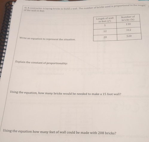 A contractor is laying bricks to build a wall. The number of bricks used is proportional to the lengu, 
of the wall in feet. 
Write an equation to represent the situation. 
Explain the constant of proportionality: 
Using the equation, how many bricks would be needed to make a 15 foot wall? 
Using the equation how many feet of wall could be made with 208 bricks?