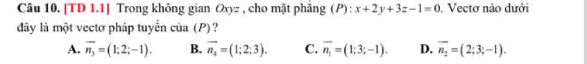 [TD 1.1] Trong không gian Oxyz , cho mặt phẳng (P) : x+2y+3z-1=0. Vectơ nào dưới
dây là một vectơ pháp tuyến của (P)?
A. overline n_3=(1;2;-1). B. overline n_4=(1;2;3). C. vector n_1=(1;3;-1). D. vector n_2=(2;3;-1).