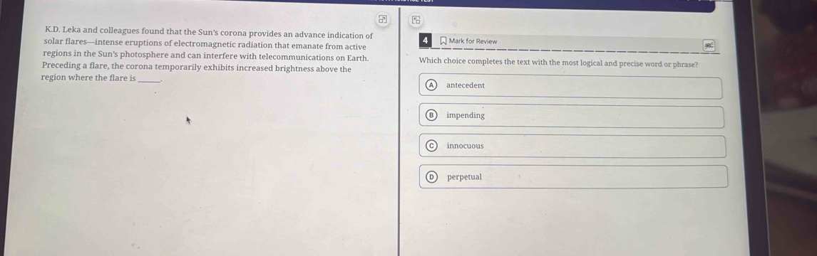 Leka and colleagues found that the Sun's corona provides an advance indication of * Mark for Review
solar flares—intense eruptions of electromagnetic radiation that emanate from active yed
regions in the Sun’s photosphere and can interfere with telecommunications on Earth. Which choice completes the text with the most logical and precise word or phrase?
Preceding a flare, the corona temporarily exhibits increased brightness above the
region where the flare is_
antecedent
impending
innocuous
perpetual