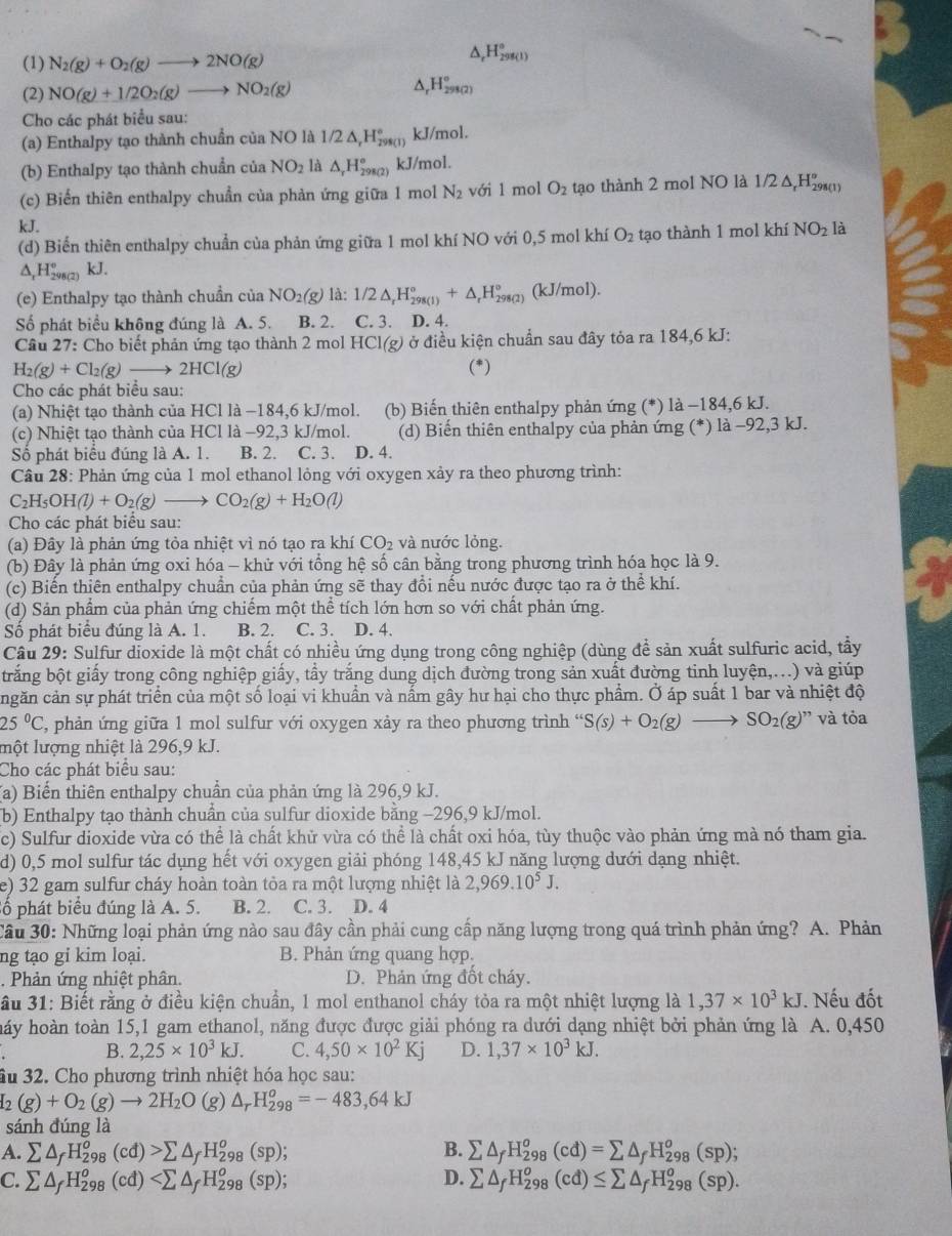 (1) N_2(g)+O_2(g)to 2NO(g)
△ _rH_(298(1))°
^
(2) NO(g)+1/2O_2(g)to NO_2(g) H_(298(2))°
Cho các phát biểu sau:
(a) Enthalpy tạo thành chuẩn của NO là 1/2 △ _rH_(298(1))° kJ/mol.
(b) Enthalpy tạo thành chuẩn của NO_2 là △ _rH_(298(2))° kJ/mol.
(c) Biến thiên enthalpy chuẩn của phản ứng giữa 1 mol N_2 với 1 mol O_2 tạo thành 2 mol NO là 1/2 Δ H₂(ι)
kJ.
(d) Biển thiên enthalpy chuẩn của phản ứng giữa 1 mol khí NO với 0,5 mol khí O_2 tạo thành 1 mol khí NO_2 là
△ _rH_(298(2))° kJ
(e) Enthalpy tạo thành chuẩn của NO_2(g) là: 1/2△ _rH_(298(1))°+△ _rH_(298(2))° (kJ/mol).
Số phát biểu không đúng là A. 5. B. 2. C. 3. D. 4.
Câu 27: Cho biết phản ứng tạo thành 2 mol HCl(g) ở điều kiện chuẩn sau đây tỏa ra 184,6 kJ:
H_2(g)+Cl_2(g)to 2HCl(g) (*)
Cho các phát biểu sau:
(a) Nhiệt tạo thành của HCl là −184,6 kJ/mol. (b) Biến thiên enthalpy phản ứng (*) là −184,6 kJ.
(c) Nhiệt tạo thành của HCl là −92,3 kJ/mol. (d) Biến thiên enthalpy của phản ứng (*) là −92,3 kJ.
Số phát biểu đúng là A. 1. B. 2. C. 3. D. 4.
Câu 28: Phản ứng của 1 mol ethanol lỏng với oxygen xảy ra theo phương trình:
C_2H_5OH(l)+O_2(g)to CO_2(g)+H_2O(l)
Cho các phát biểu sau:
(a) Đây là phản ứng tỏa nhiệt vì nó tạo ra khí CO_2 và nước lỏng.
(b) Đây là phản ứng oxi hóa - khử với tổng hệ số cân bằng trong phương trình hóa học là 9.
a
(c) Biến thiên enthalpy chuẩn của phản ứng sẽ thay đổi nếu nước được tạo ra ở thể khí.
(d) Sản phẩm của phản ứng chiếm một thể tích lớn hơn so với chất phản ứng.
Số phát biểu đúng là A. 1. B. 2. C. 3. D. 4.
Câu 29: Sulfur dioxide là một chất có nhiều ứng dụng trong công nghiệp (dùng để sản xuất sulfuric acid, tẩy
btrắng bột giấy trong công nghiệp giấy, tầy trắng dung dịch đường trong sản xuất đường tinh luyện,...) và giúp
cngăn cản sự phát triển của một số loại vi khuẩn và nấm gây hư hại cho thực phẩm. Ở áp suất 1 bar và nhiệt độ
25°C , phản ứng giữa 1 mol sulfur với oxygen xảy ra theo phương trình “ S(s)+O_2(g)to SO_2(g)'prime  và tỏa
một lượng nhiệt là 296,9 kJ.
Cho các phát biểu sau:
(a) Biến thiên enthalpy chuẩn của phản ứng là 296,9 kJ.
(b) Enthalpy tạo thành chuẩn của sulfur dioxide bằng −296,9 kJ/mol.
c) Sulfur dioxide vừa có thể là chất khử vừa có thể là chất oxi hóa, tùy thuộc vào phản ứng mà nó tham gia.
d) 0,5 mol sulfur tác dụng hết với oxygen giải phóng 148,45 kJ năng lượng dưới dạng nhiệt.
e) 32 gam sulfur cháy hoàn toàn tỏa ra một lượng nhiệt là 2,969.10^5J.
ố phát biểu đúng là A. 5. B. 2. C. 3. D. 4
Cầu 30: Những loại phản ứng nào sau đây cần phải cung cấp năng lượng trong quá trình phản ứng? A. Phản
ng tạo gi kim loại. B. Phản ứng quang hợp.
. Phản ứng nhiệt phân. D. Phản ứng đốt cháy.
ầu 31: Biết rằng ở điều kiện chuần, 1 mol enthanol cháy tỏa ra một nhiệt lượng là 1,37* 10^3kJ. Nếu đốt
hảy hoàn toàn 15,1 gam ethanol, năng được được giải phóng ra dưới dạng nhiệt bởi phản ứng là A. 0,450
B. 2,25* 10^3kJ. C. 4,50* 10^2Kj D. 1,37* 10^3kJ.
ầu 32. Cho phương trình nhiệt hóa học sau:
I_2(g)+O_2(g)to 2H_2O (g) △ _rH_(298)^o=-483,64kJ
sánh đúng là
A. sumlimits △ _fH_(298)^o(cd)>sumlimits △ _fH_(298)^o(sp); B. sumlimits △ _fH_(298)^o(cd)=sumlimits △ _fH_(298)^o(sp);
D.
C. sumlimits △ _fH_(298)^o(cd) sumlimits △ _fH_(298)^o(cd)≤ sumlimits △ _fH_(298)^o(sp).