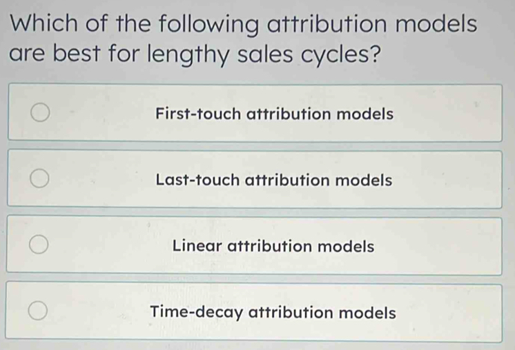 Which of the following attribution models
are best for lengthy sales cycles?
First-touch attribution models
Last-touch attribution models
Linear attribution models
Time-decay attribution models