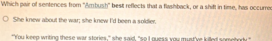 Which pair of sentences from “Ambush” best reflects that a flashback, or a shift in time, has occurred
She knew about the war; she knew I'd been a soldier.
“You keep writing these war stories,” she said, “so I guess you must've killed somebody”