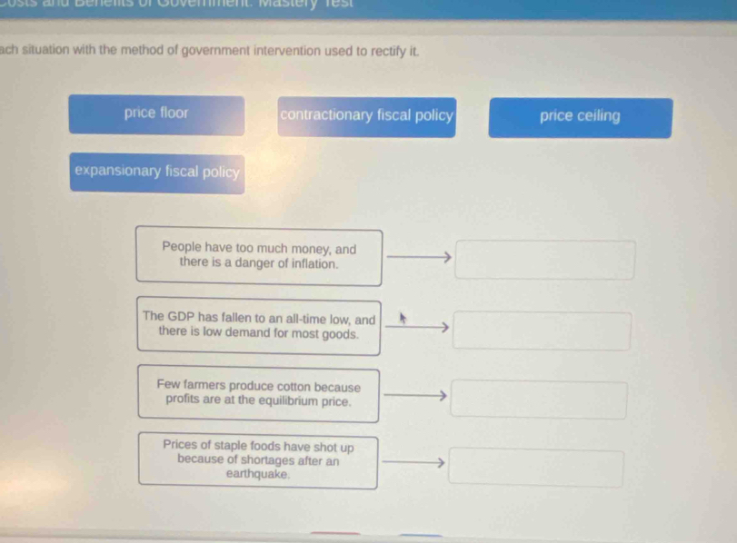 Costs and Benents of Govenment: Mastery rest
ach situation with the method of government intervention used to rectify it.
price floor contractionary fiscal policy price ceiling
expansionary fiscal policy
People have too much money, and
there is a danger of inflation.
The GDP has fallen to an all-time low, and
there is low demand for most goods.
Few farmers produce cotton because
profits are at the equilibrium price.
Prices of staple foods have shot up
because of shortages after an
earthquake.