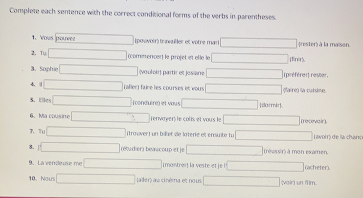 Complete each sentence with the correct conditional forms of the verbs in parentheses. 
1. Vous pouvez (pouvoir) travailler et votre mari (rester) à la maison. 
2、 Tu (-3,4) (commencer) le projet et elle le □ 0 finir). 
3、 Sophie _ * _ =_  (vouloir) partir et Josiane □ (préférer) rester. 
4、Ⅱ (-3,4) (aller) faire les courses et vous □ (faire) la cuisine. 
5、 Elles □  (-3,4) (conduire) et vous □ (dormir). 
6、 Ma cousine □  (envoyer) le colis et vous le (recevoir). 
7、 Tu □  (),□ ) (trouver) un billet de loterie et ensuite tu □ x_-1/2 (avoir) de la chanc 
8. (-1 (étudier) beaucoup et je □ (réussir) à mon examen. 
9. La vendeuse me (-3,4) (montrer) la veste et je l _  (acheter). 
10. Nous □  (aller) au cinéma et nous x_1+x_2+·s +x_n-1 (voir) un film.