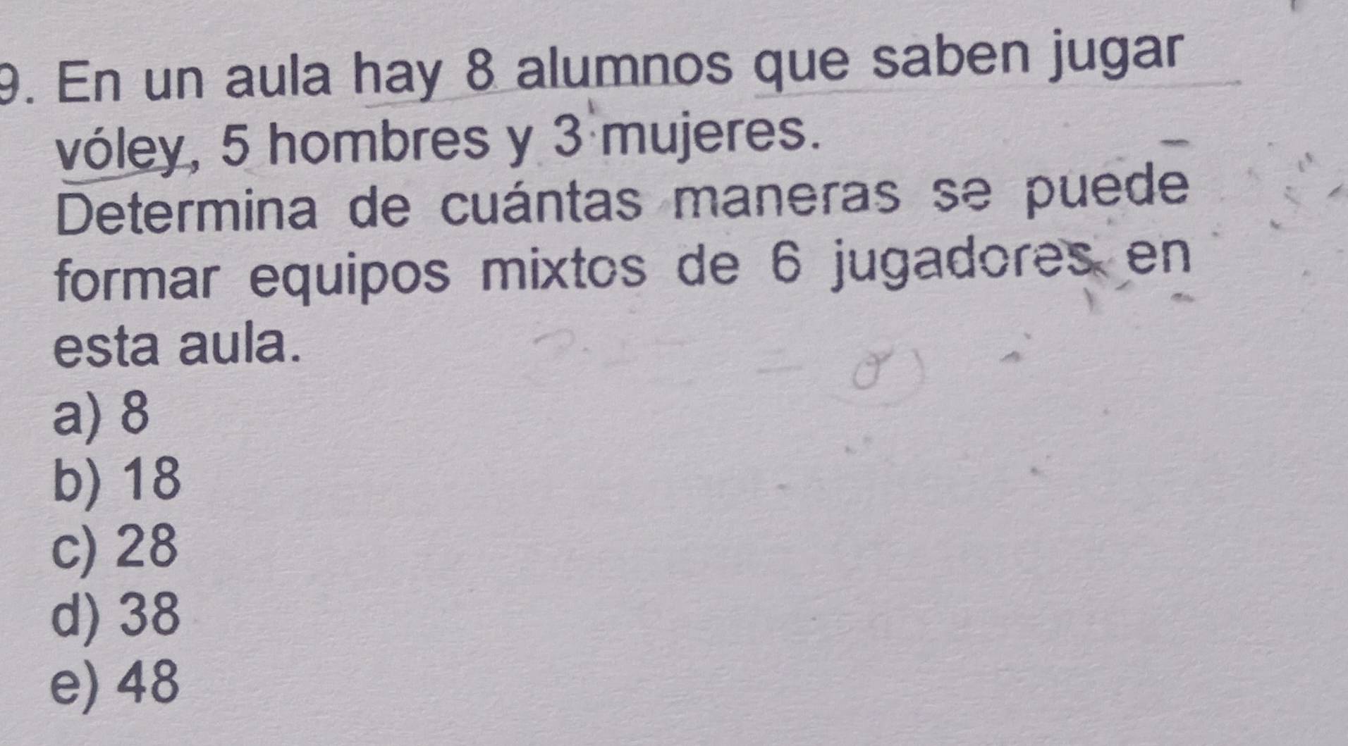 En un aula hay 8 alumnos que saben jugar
vóley, 5 hombres y 3 mujeres.
Determina de cuántas maneras se puede
formar equipos mixtos de 6 jugadores en
esta aula.
a) 8
b) 18
c) 28
d) 38
e) 48