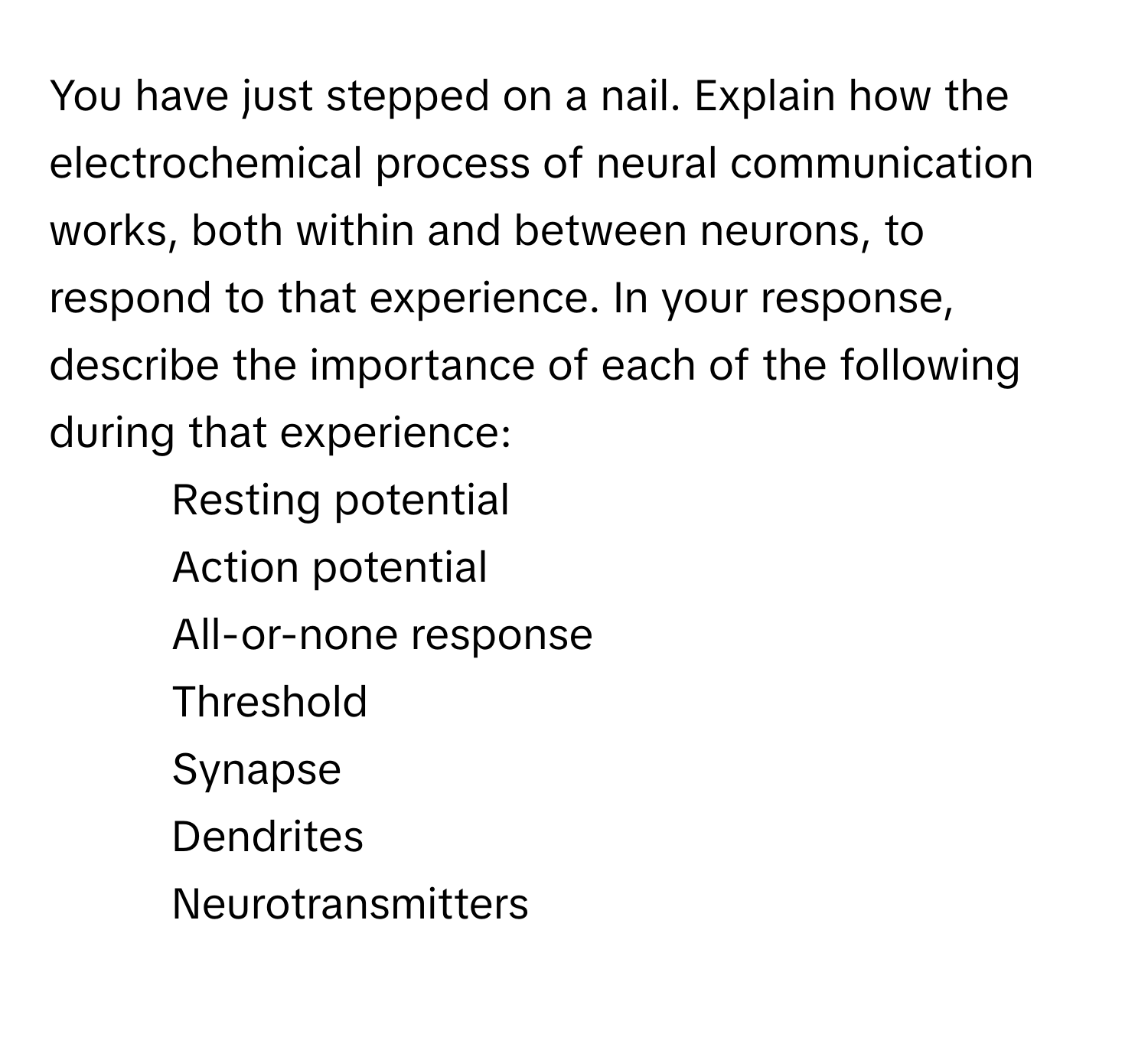 You have just stepped on a nail. Explain how the electrochemical process of neural communication works, both within and between neurons, to respond to that experience. In your response, describe the importance of each of the following during that experience:

- Resting potential
- Action potential
- All-or-none response
- Threshold
- Synapse
- Dendrites
- Neurotransmitters