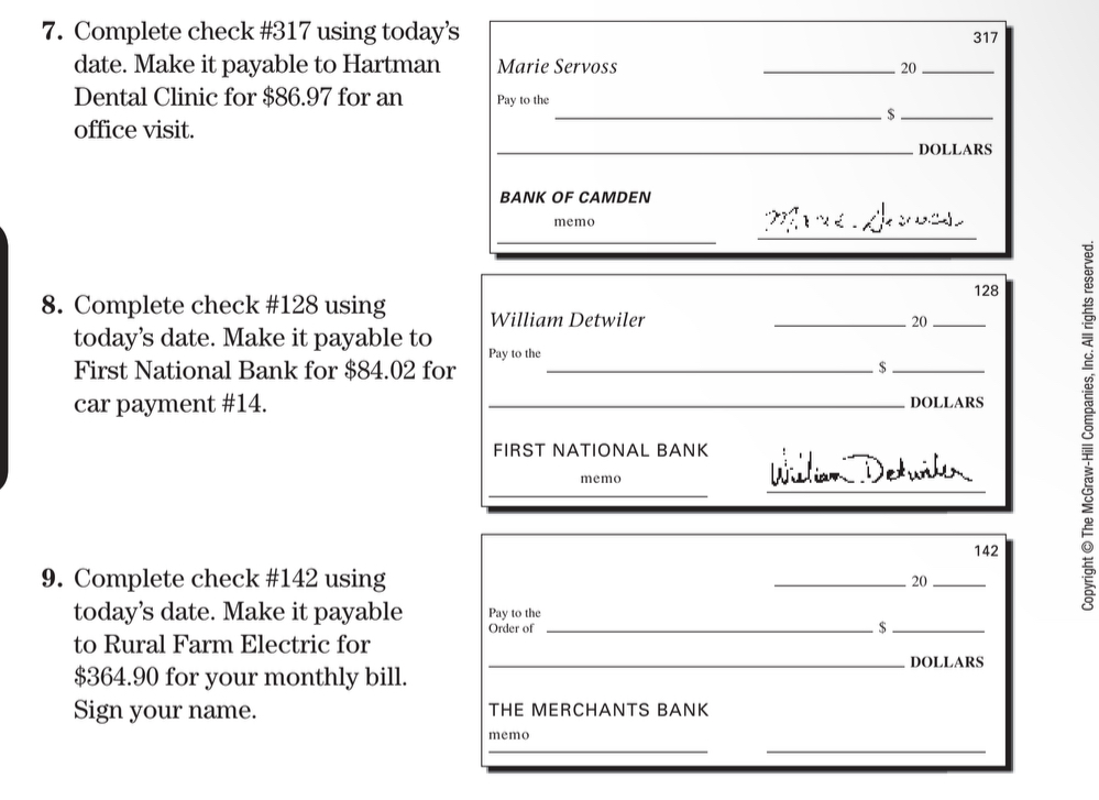 Complete check # 317 using today’s 317
date. Make it payable to Hartman Marie Servoss _ 20 _ 
Dental Clinic for $86.97 for an Pay to the 
__5 
office visit. 
_DOLLARS 
BANK OF CAMDEN 
memo 
_ 
_
128
8. Complete check # 128 using William Detwiler 
_20_ 
today’s date. Make it payable to Pay to the 
First National Bank for $84.02 for _$_ 
car payment # 14. _ DOLLARS
_ 
FIRST NATIONAL BANK Wilian Detwih 
memo 
_
142
9. Complete check # 142 using 
_20_ 
today’s date. Make it payable Pay to the 
Order of _$_ 
to Rural Farm Electric for 
_DOLLARS
$364.90 for your monthly bill. 
Sign your name. THE MERCHANTS BANK 
__ 
memo