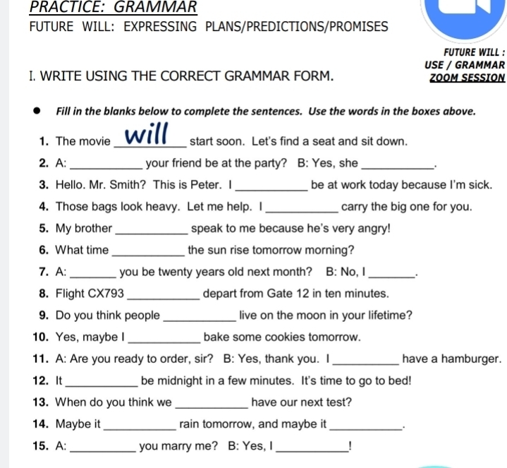 PRACTICE: GRAMMAR 
FUTURE WILL: EXPRESSING PLANS/PREDICTIONS/PROMISES 
FUTURE WILL : 
USE / GRAMMAR 
I. WRITE USING THE CORRECT GRAMMAR FORM. ZOOM SESSION 
Fill in the blanks below to complete the sentences. Use the words in the boxes above. 
_ 
_ 
_ 
1. The movie will start soon. Let's find a seat and sit down. 
2. A:_ your friend be at the party? B: Yes, she_ 
. 
3. Hello. Mr. Smith? This is Peter. I _be at work today because I'm sick. 
4. Those bags look heavy. Let me help. I _carry the big one for you. 
5. My brother _speak to me because he's very angry! 
6. What time _the sun rise tomorrow morning? 
7. A: _you be twenty years old next month? B: No, I_ 
8. Flight CX793_ depart from Gate 12 in ten minutes. 
9. Do you think people _live on the moon in your lifetime? 
10. Yes, maybe I _bake some cookies tomorrow. 
11. A: Are you ready to order, sir? B: Yes, thank you. I_ have a hamburger. 
12. It _be midnight in a few minutes. It's time to go to bed! 
13. When do you think we _have our next test? 
14. Maybe it_ rain tomorrow, and maybe it_ 
. 
15. A: _you marry me? B: Yes, I _!