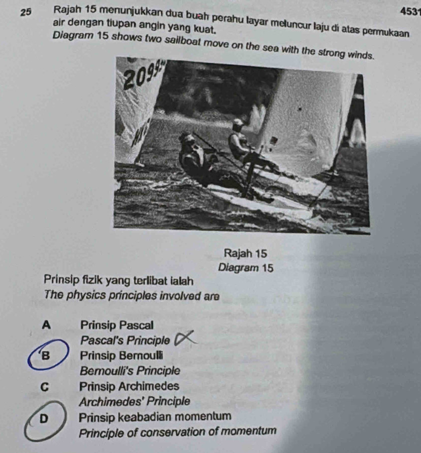 4531
25 Rajah 15 menunjukkan dua buaḥ perahu layar meluncur laju di atas permukaan
air dengan tiupan angin yang kuat.
Diagram 15 shows two sailboat move on the sea with t
Rajah 15
Diagram 15
Prinsip fizik yang terlibat ialah
The physics principles involved are
A Prinsip Pascal
Pascal's Principle
B Prinsip Bemoulli
Bemoulli's Principle
C Prinsip Archimedes
Archimedes' Principle
D Prinsip keabadian momentum
Principle of conservation of momentum