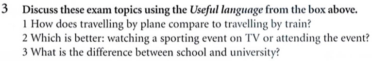 Discuss these exam topics using the Useful language from the box above. 
1 How does travelling by plane compare to travelling by train? 
2 Which is better: watching a sporting event on TV or attending the event? 
3 What is the difference between school and university?