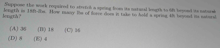 Suppose the work required to stretch a spring from its natural length to 6ft beyond its natural
length is 18ft-lbs. How many lbs of force does it take to hold a spring 4ft beyond its natural
length?
(A) 36 (B) 18 (C) 16
(D) 8 (E) 4