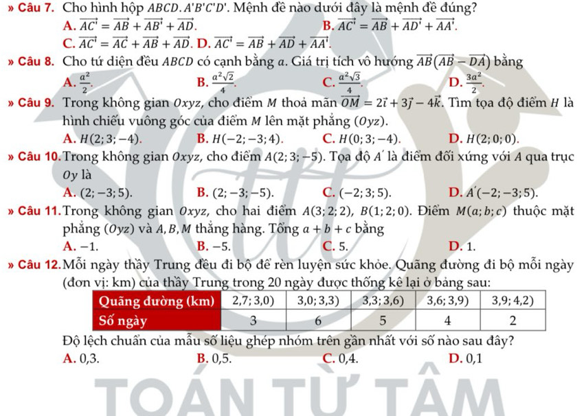 » Câu 7. Cho hình hộp ABCD. A'B'C'D'. Mệnh đề nào dưới đây là mệnh đề đúng?
A. vector AC'=vector AB+vector AB'+vector AD. B. vector AC'=vector AB+vector AD'+vector AA'.
C. vector AC'=vector AC+vector AB+vector AD. D. vector AC'=vector AB+vector AD+vector AA'.
Câu 8. Cho tứ diện đều ABCD có cạnh bằng a. Giá trị tích vô hướng vector AB(vector AB-vector DA) bằng
A.  a^2/2 .  a^2sqrt(2)/4 . C.  a^2sqrt(3)/4 . D.  3a^2/2 .
B.
* Câu 9. Trong không gian 0xyz, cho điểm M thoả mãn vector OM=2vector i+3vector j-4vector k Tìm tọa độ điểm H là
hình chiếu vuông góc của điểm M lên mặt phẳng (Oyz).
A. H(2;3;-4). B. H(-2;-3;4). C. H(0;3;-4). D. H(2;0;0).
1
* Câu 10. Trong không gian Oxyz, cho điểm A(2;3;-5). Tọa độ / *  là điểm đối xứng với A qua trục
Oy là
A. (2;-3;5). B. (2;-3;-5). C. (-2;3;5). D. A'(-2;-3;5).
* Câu 11.Trong không gian 0xyz, cho hai điểm A(3;2;2),B(1;2;0). Điểm M(a;b;c) thuộc mặt
phẳng (Oyz) và A,B, M thắng hàng. Tổng a+b+c bằng
A. −1. B. −5. C. 5. D. 1.
* Câu 12.Mỗi ngày thầy Trung đều đi bộ để rèn luyện sức khỏe. Quãng đường đi bộ mỗi ngày
(đơn vị: km) của thầy Trung trong 20 ngày được thống kê lại ở bảng sau:
Độ lệch chuẩn của mẫu số liệu ghép nhóm trên gần nhất với số nào sau đây?
A. 0,3. B. 0,5. C. 0,4. D. 0,1