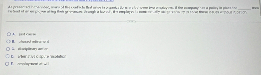 As presented in the video, many of the conflicts that arise in organizations are between two employees. If the company has a policy in place for _then
instead of an employee airing their grievances through a lawsuit, the employee is contractually obligated to try to solve those issues without litigation.
A. just cause
B. phased retirement
C. disciplinary action
D. alternative dispute resolution
E. employment at will