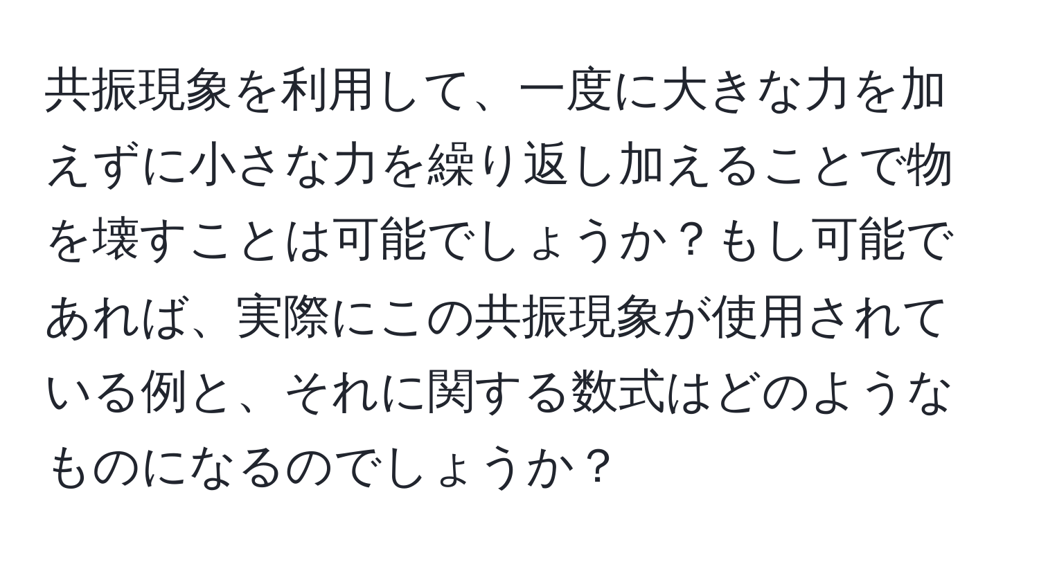 共振現象を利用して、一度に大きな力を加えずに小さな力を繰り返し加えることで物を壊すことは可能でしょうか？もし可能であれば、実際にこの共振現象が使用されている例と、それに関する数式はどのようなものになるのでしょうか？