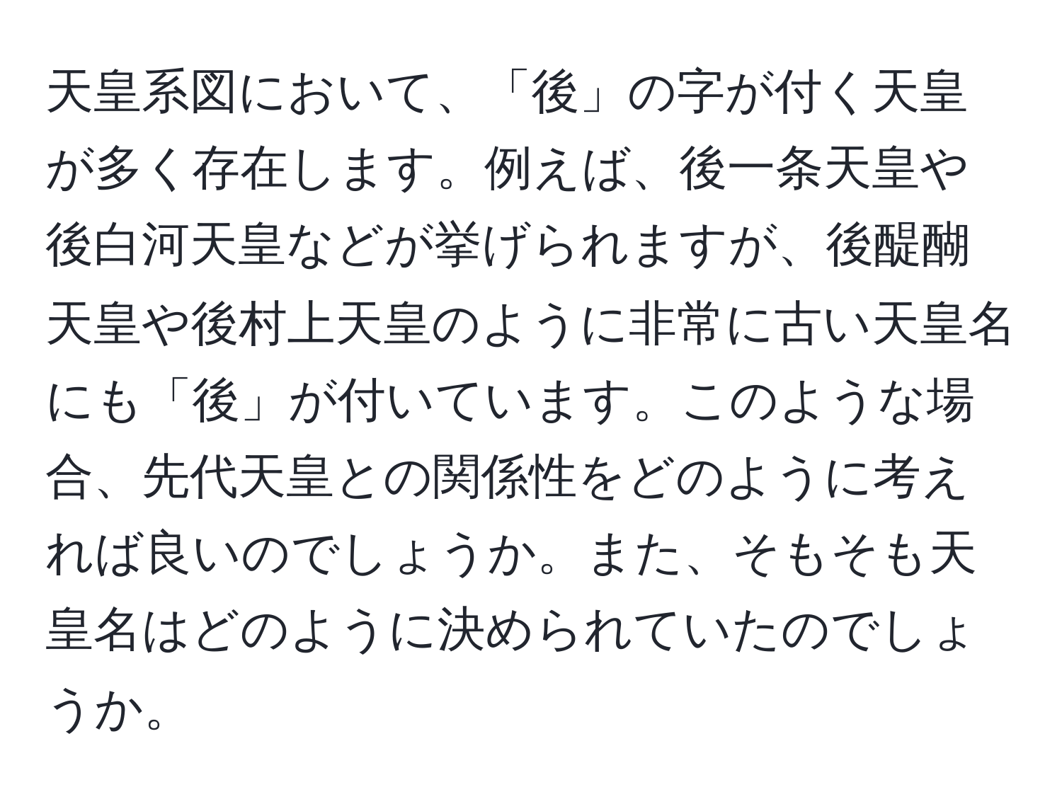 天皇系図において、「後」の字が付く天皇が多く存在します。例えば、後一条天皇や後白河天皇などが挙げられますが、後醍醐天皇や後村上天皇のように非常に古い天皇名にも「後」が付いています。このような場合、先代天皇との関係性をどのように考えれば良いのでしょうか。また、そもそも天皇名はどのように決められていたのでしょうか。