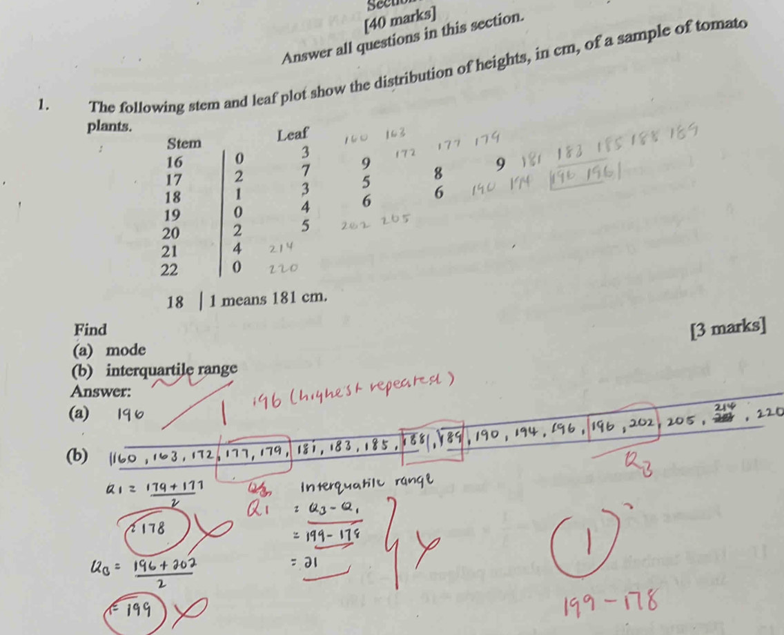 Seen 
1. Answer all questions in this section. 
The following stem and leaf plot show the distribution of heights, in cm, of a sample of tomato 
plants. 
Leaf 
Stem
16 0 3
17 2 7 9
18 1 3 5 8 9
19 0 4 6 6
20 2 5
21 4
22 0
18 1 means 181 cm. 
Find [3 marks] 
(a) mode 
(b) interquartile range 
Answer: 
(a) 
(b)