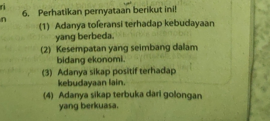 ri
6. Perhatikan pernyataan berikut ini!
n
(1) Adanya toleransi terhadap kebudayaan
yang berbeda.
(2) Kesempatan yang seimbang dalam
bidang ekonomi.
(3) Adanya sikap positif terhadap
kebudayaan lain.
(4) Adanya sikap terbuka dari golongan
yang berkuasa.