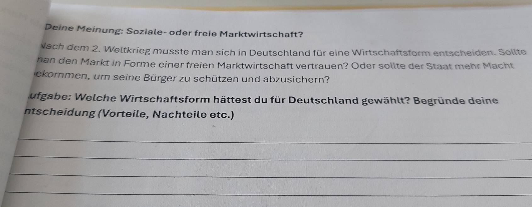 Deine Meinung: Soziale- oder freie Marktwirtschaft? 
Nach dem 2. Weltkrieg musste man sich in Deutschland für eine Wirtschaftsform entscheiden. Sollte 
nan den Markt in Forme einer freien Marktwirtschaft vertrauen? Oder sollte der Staat mehr Macht 
ekommen, um seine Bürger zu schützen und abzusichern? 
ufgabe: Welche Wirtschaftsform hättest du für Deutschland gewählt? Begründe deine 
ntscheidung (Vorteile, Nachteile etc.) 
_ 
_ 
_ 
_