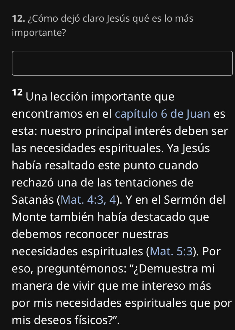 ¿Cómo dejó claro Jesús qué es lo más 
importante? 
12 Una lección importante que 
encontramos en el capítulo 6 de Juan es 
esta: nuestro principal interés deben ser 
las necesidades espirituales. Ya Jesús 
había resaltado este punto cuando 
rechazó una de las tentaciones de 
Satanás (Mat. 4:3,4). Y en el Sermón del 
Monte también había destacado que 
debemos reconocer nuestras 
necesidades espirituales (Mat. 5:3). Por 
eso, preguntémonos: “¿Demuestra mi 
manera de vivir que me intereso más 
por mis necesidades espirituales que por 
mis deseos físicos?".