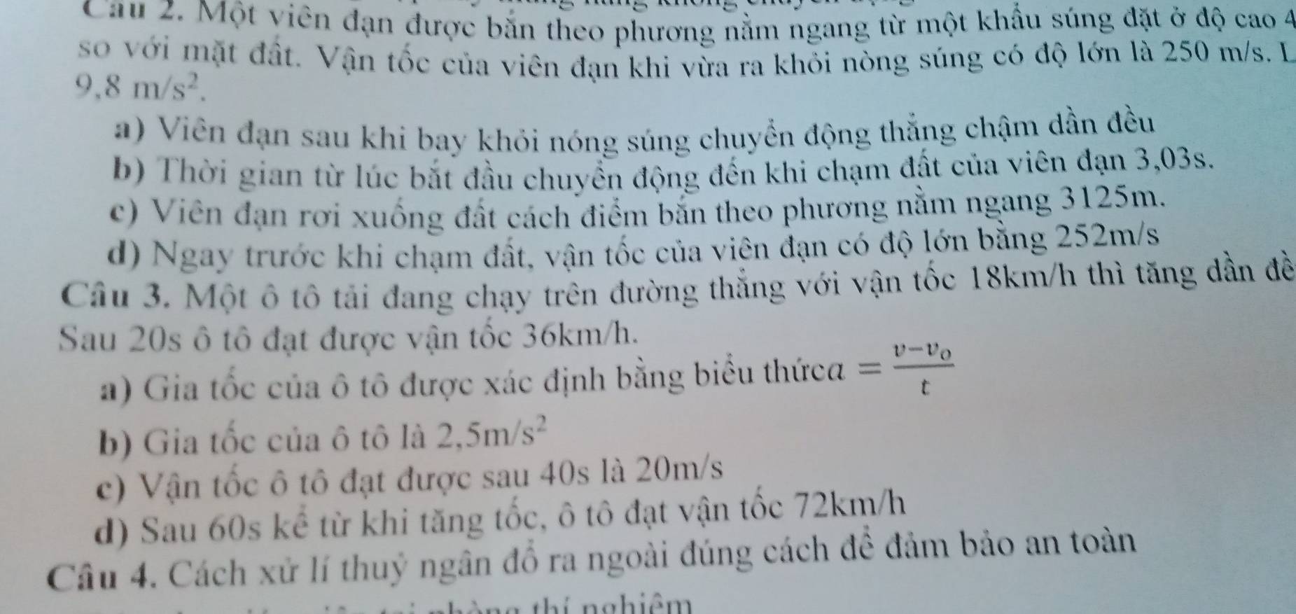 Cau 2. Một viên đạn được bắn theo phương nằm ngang từ một khẩu súng đặt ở độ cao 4
so với mặt đất. Vận tốc của viên đạn khi vừa ra khỏi nòng súng có độ lớn là 250 m/s. L
9,8m/s^2.
a) Viên đạn sau khi bay khỏi nóng súng chuyển động thắng chậm dần đều
b) Thời gian từ lúc bắt đầu chuyển động đến khi chạm đất của viên đạn 3,03s.
c) Viên đạn rơi xuống đất cách điểm bắn theo phương nằm ngang 3125m.
d) Ngay trước khi chạm đất, vận tốc của viên đạn có độ lớn bằng 252m/s
Câu 3. Một ô tô tải đang chạy trên đường thẳng với vận tốc 18km/h thì tăng dần đề
Sau 20s ô tô đạt được vận tốc 36km/h.
a) Gia tốc của ô tô được xác định bằng biểu thức a=frac v-v_ot
b) Gia tốc của ô tô là 2,5m/s^2
c) Vận tốc ô tô đạt được sau 40s là 20m/s
d) Sau 60s kể từ khi tăng tốc, ô tô đạt vận tốc 72km/h
Câu 4. Cách xử lí thuỷ ngân đồ ra ngoài đúng cách để đảm bảo an toàn
L nghiêm