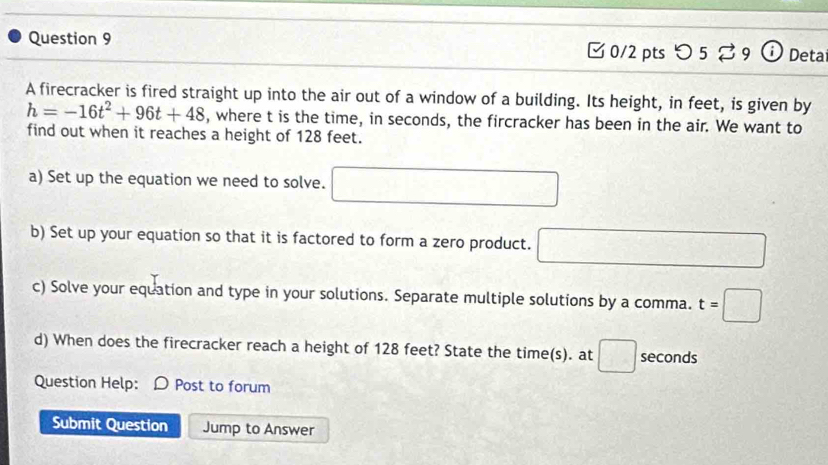 つ 5 29 o Deta 
A firecracker is fired straight up into the air out of a window of a building. Its height, in feet, is given by
h=-16t^2+96t+48 , where t is the time, in seconds, the fircracker has been in the air. We want to 
find out when it reaches a height of 128 feet. 
a) Set up the equation we need to solve. □ 
b) Set up your equation so that it is factored to form a zero product. □ 
c) Solve your equation and type in your solutions. Separate multiple solutions by a comma. t=□
d) When does the firecracker reach a height of 128 feet? State the time(s). at □ seconds
Question Help: D Post to forum 
Submit Question Jump to Answer