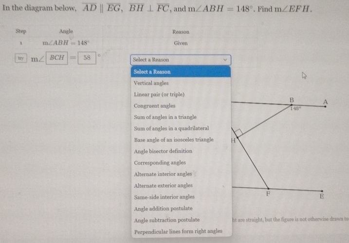 In the diagram below, overline ADparallel overline EG,overline BH⊥ overline FC , and m∠ ABH=148°. Find m∠ EFH.
Step Angle Reason
1 m∠ ABH=148° Given
try m∠ BCH=58 Select a Reason
Select a Reason
Vertical angles
Linear pair (or triple)
Congruent angles
Sum of angles in a triangle
Sum of angles in a quadrilateral
Base angle of an isosceles triangle 
Angle bisector definition
Corresponding angles
Alternate interior angles
Alternate exterior angles
Same-side interior angles
Angle addition postulate
Angle subtraction postulate ht are straight, but the figure is not otherwise drawn to
Perpendicular lines form right angles