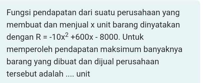 Fungsi pendapatan dari suatu perusahaan yang 
membuat dan menjual x unit barang dinyatakan 
dengan R=-10x^2+600x-8000. Untuk 
memperoleh pendapatan maksimum banyaknya 
barang yang dibuat dan dijual perusahaan 
tersebut adalah .... unit