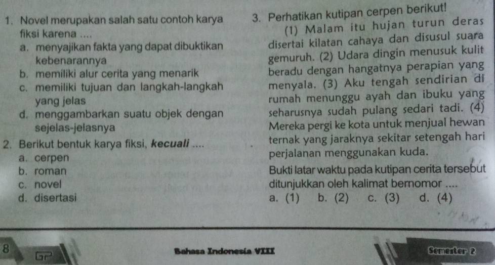 Novel merupakan salah satu contoh karya 3. Perhatikan kutipan cerpen berikut!
fiksi karena ....
(1) Malam itu hujan turun deras
a. menyajikan fakta yang dapat dibuktikan disertai kilatan cahaya dan disusul suara
kebenarannya
gemuruh. (2) Udara dingin menusuk kulit
b. memiliki alur cerita yang menarik beradu dengan hangatnya perapian yang
c. memiliki tujuan dan langkah-langkah menyala. (3) Aku tengah sendirian di
yang jelas rumah menunggu ayah dan ibuku yang
d. menggambarkan suatu objek dengan seharusnya sudah pulang sedari tadi. (4)
sejelas-jelasnya Mereka pergi ke kota untuk menjual hewan
2. Berikut bentuk karya fiksi, kecuali .... ternak yang jaraknya sekitar setengah hari
a. cerpen perjalanan menggunakan kuda.
b. roman Bukti latar waktu pada kutipan cerita tersebut
c. novel ditunjukkan oleh kalimat bernomor ....
d. disertasi a. (1) b. (2) c. (3) d. (4)
8 Semester 2
Bahasa Indonesía VIII