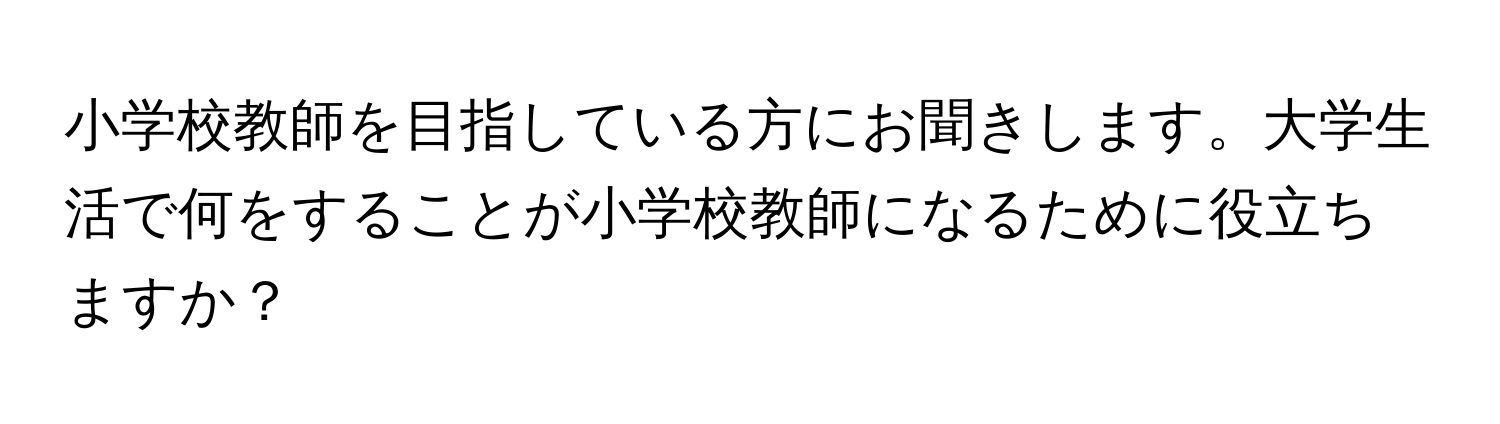 小学校教師を目指している方にお聞きします。大学生活で何をすることが小学校教師になるために役立ちますか？