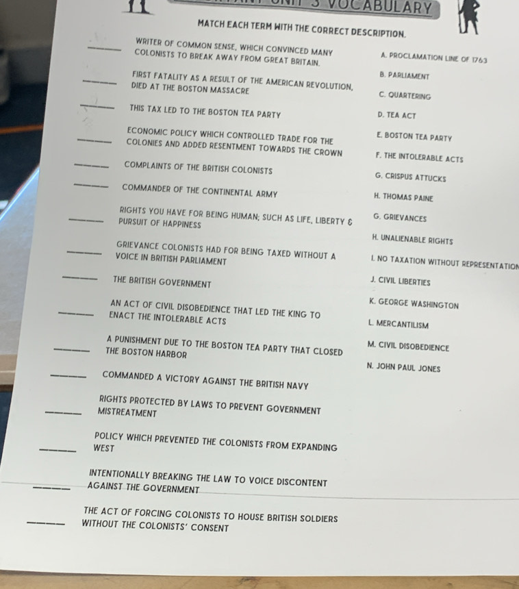 VOCABULARY
MATCH EACH TERM WITH THE CORRECT DESCRIPTION.
_WRITER OF COMMON SENSE, WHICH CONVINCED MANY A. PROCLAMATION LINE OF 1763
COLONISTS TO BREAK AWAY FROM GREAT BRITAIN. B. PARLIAMENT
_FIRST FATALITY AS A RESULT OF THE AMERICAN REVOLUTION,
_
DIED AT THE BOSTON MASSACRE C. QUARTERING
THIS TAX LED TO THE BOSTON TEA PARTY D. TEA ACT
_ECONOMIC POLICY WHICH CONTROLLED TRADE FOR THE
E. BOSTON TEA PARTY
COLONIES AND ADDED RESENTMENT TOWARDS THE CROWN F. THE INTOLERABLE ACTS
_
_COMPLAINTS OF THE BRITISH COLONISTS G. CRISPUS ATTUCKS
COMMANDER OF THE CONTINENTAL ARMY H. THOMAS PAINE
_RIGHTS YOU HAVE FOR BEING HUMAN; SUCH AS LIFE, LIBERTY & G. GRIEVANCES
PURSUIT OF HAPPINESS H. UNALIENABLE RIGHTS
_GRIEVANCE COLONISTS HAD FOR BEING TAXED WITHOUT A I. NO TAXATION WITHOUT REPRESENTATION
VOICE IN BRITISH PARLIAMENT
_
J. CIVIL LIBERTIES
THE BRITISH GOVERNMENT K. GEORGE WASHINGTON
_AN ACT OF CIVIL DISOBEDIENCE THAT LED THE KING TO L. MERCANTILISM
ENACT THE INTOLERABLE ACTS
_A PUNISHMENT DUE TO THE BOSTON TEA PARTY THAT CLOSED
M. CIVIL DISOBEDIENCE
_
THE BOSTON HARBOR N. JOHN PAUL JONES
COMMANDED A VICTORY AGAINST THE BRITISH NAVY
RIGHTS PROTECTED BY LAWS TO PREVENT GOVERNMENT
_MISTREATMENT
POLICY WHICH PREVENTED THE COLONISTS FROM EXPANDING
_WEST
INTENTIONALLY BREAKING THE LAW TO VOICE DISCONTENT
_AGAINST THE GOVERNMENT
_
THE ACT OF FORCING COLONISTS TO HOUSE BRITISH SOLDIERS
WITHOUT THE COLONISTS' CONSENT