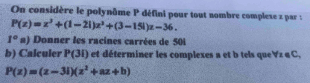 On considère le polynôme P défini pour tout nombre complexe z par :
P(z)=z^3+(1-2i)z^2+(3-15i)z-36. 
1°a) 1 Donner les racines carrées de 50i
b) Calculer P(3i) et déterminer les complexes a et b tels que forall z∈ C,
P(z)=(z-3i)(z^2+az+b)