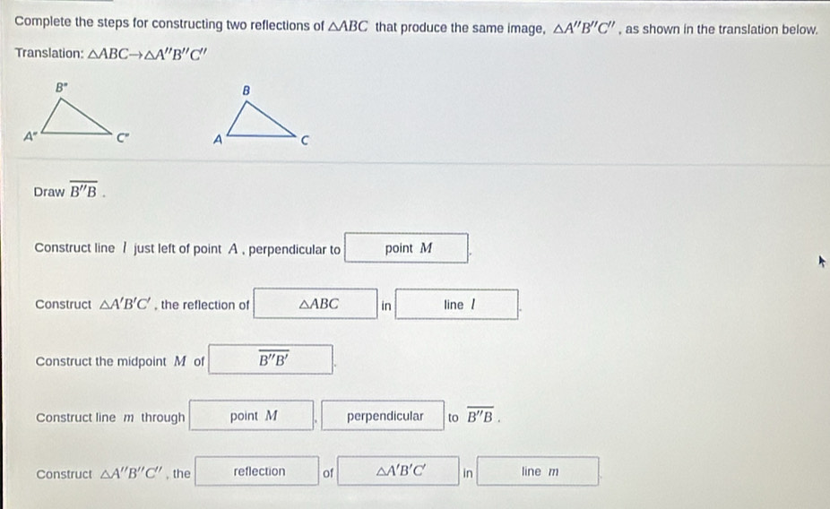 Complete the steps for constructing two reflections of △ ABC that produce the same image, △ A''B''C'' , as shown in the translation below.
Translation: △ ABCto △ A''B''C''

Draw overline B''B.
Construct line / just left of point A , perpendicular to point M
Construct △ A'B'C' , the reflection of △ ABC in line /
Construct the midpoint M of overline B''B'
Construct line m through point perpendicular to overline B''B.
Construct △ A''B''C'' , the reflection of △ A'B'C' in line m