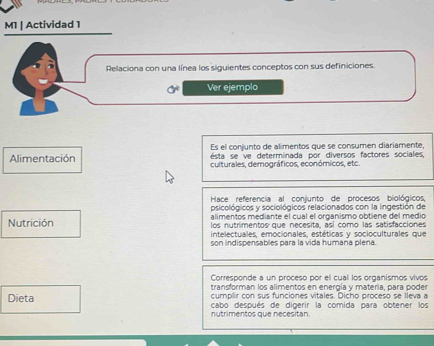 M1 | Actividad 1 
Relaciona con una línea los siguientes conceptos con sus definiciones. 
Ver ejemplo 
Es el conjunto de alimentos que se consumen diariamente, 
Alimentación ésta se ve determinada por diversos factores sociales, 
culturales, demográficos, económicos, etc. 
Hace referencia al conjunto de procesos biológicos, 
psicológicos y sociológicos relacionados con la ingestión de 
alimentos mediante el cual el organismo obtiene del medio 
Nutrición los nutrimentos que necesita, así como las satisfacciones 
intelectuales, emocionales, estéticas y socioculturales que 
son indispensables para la vida humana plena. 
Corresponde a un proceso por el cual los organismos vivos 
transforman los alimentos en energía y materia, para poder 
Dieta cumplir con sus funciones vitales. Dicho proceso se Ileva a 
cabo después de digerir la comida para obtener los 
nutrimentos que necesitan.